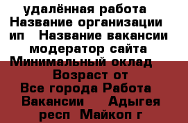 удалённая работа › Название организации ­ ип › Название вакансии ­ модератор сайта › Минимальный оклад ­ 39 500 › Возраст от ­ 18 - Все города Работа » Вакансии   . Адыгея респ.,Майкоп г.